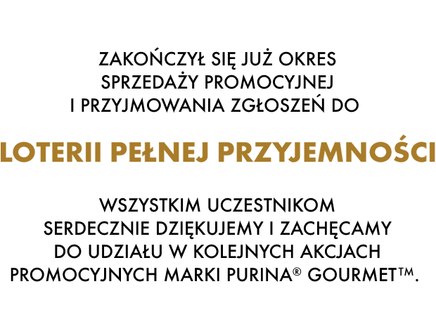 Zakończył się już okres sprzedaży promocyjnej i przyjmowania zgłoszeń do Loterii pełnej przyjemności. Wszystkim uczestnikom serdecznie dziękujemy i zachęcamy do udziału w kolejnych akcjach promocyjnych marki Purina® Gourmet TM.