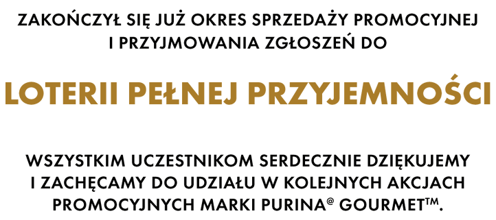 Zakończył się już okres sprzedaży promocyjnej i przyjmowania zgłoszeń do Loterii pełnej przyjemności. Wszystkim uczestnikom serdecznie dziękujemy i zachęcamy do udziału w kolejnych akcjach promocyjnych marki Purina® Gourmet TM.